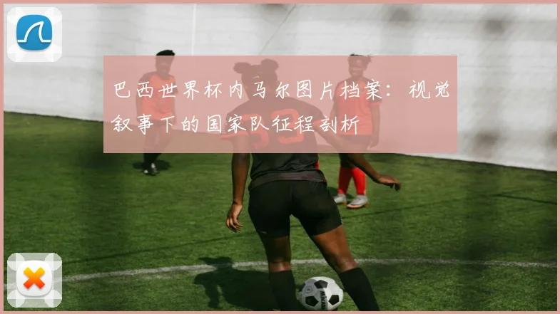 巴西世界杯内马尔图片档案：视觉叙事下的国家队征程剖析