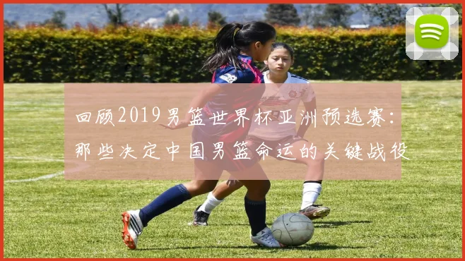 回顾2019男篮世界杯亚洲预选赛：那些决定中国男篮命运的关键战役